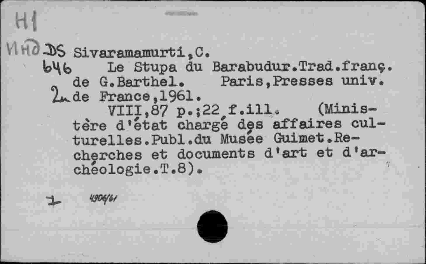 ﻿Hi
Vl H f	Sivaramamurt 1,0.
Le Stupa du Barabudur.Trad.franç. de G.Barthel. Paris »Presses univ.
2><de France, 1961.
VIII,87 p.;22 f.ill. (Ministère d’etat charge des affaires culturelles. Publ.du Musee Guimet.Recherches et documents d'art et d’archéologie.T.8).
